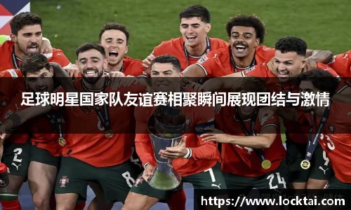 足球明星国家队友谊赛相聚瞬间展现团结与激情